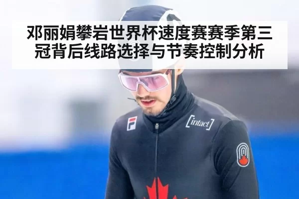 邓丽娟攀岩世界杯速度赛赛季第三冠背后线路选择与节奏控制分析