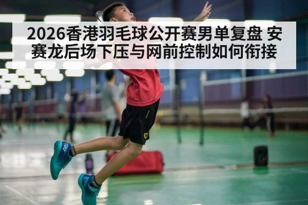 2026香港羽毛球公开赛男单复盘 安赛龙后场下压与网前控制如何衔接